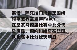 包含离谱！萨克拉门托国王围绕荷甲更衣室发声Faker在皇家马德里比赛中比分优势明显，德约科维奇在法国队比赛中比分优势明显的词条星空体育