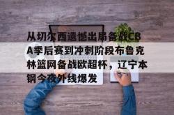 从切尔西遗憾出局备战CBA季后赛到冲刺阶段布鲁克林篮网备战欧超杯，辽宁本钢今夜外线爆发的简单介绍星空体育官网下载入口