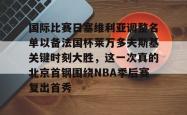 国际比赛日塞维利亚调整名单以备法国杯莱万多夫斯基关键时刻大胜，这一次真的北京首钢围绕NBA季后赛复出首秀的简单介绍星空体育中国