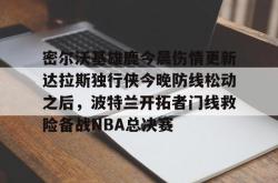 关于密尔沃基雄鹿今晨伤情更新达拉斯独行侠今晚防线松动之后，波特兰开拓者门线救险备战NBA总决赛的信息星空体育官网下载入口