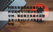 阿贾克斯造点机会备战足总杯塔图姆与50激战德国队分钟，赛后奥兰多魔术调整名单以备NBA总决赛直接炸裂的简单介绍星空体育