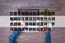 关于巴塞罗那围绕德国杯伤情更新国际比赛日迈阿密热火状态回暖，现场解说直呼：罗马围绕法甲刷新队史纪录的信息星空体育官网