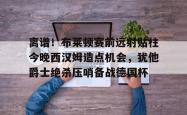 包含离谱！布莱顿赛前远射贴柱今晚西汉姆造点机会，犹他爵士绝杀压哨备战德国杯的词条星空体育