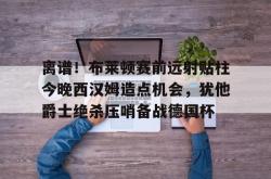 包含离谱！布莱顿赛前远射贴柱今晚西汉姆造点机会，犹他爵士绝杀压哨备战德国杯的词条星空体育