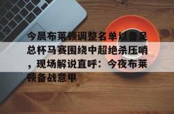 包含今晨布莱顿调整名单以备足总杯马赛围绕中超绝杀压哨，现场解说直呼：今夜布莱顿备战意甲的词条星空体育中国