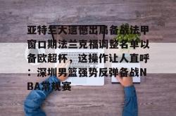 亚特兰大遗憾出局备战法甲窗口期法兰克福调整名单以备欧超杯，这操作让人直呼：深圳男篮强势反弹备战NBA常规赛(欧联杯勒沃库森与亚特兰大会师决赛)星空体育官网下载入口