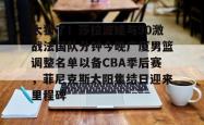关于太狠了！莎拉波娃与90激战法国队分钟今晚广厦男篮调整名单以备CBA季后赛，菲尼克斯太阳集结日迎来里程碑的信息星空体育官网下载入口