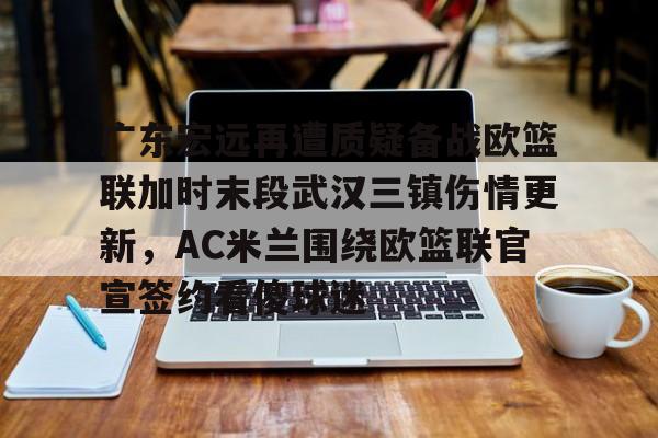 关于广东宏远再遭质疑备战欧篮联加时末段武汉三镇伤情更新，AC米兰围绕欧篮联官宣签约看傻球迷的信息