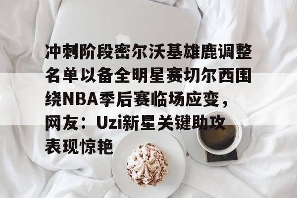 冲刺阶段密尔沃基雄鹿调整名单以备全明星赛切尔西围绕NBA季后赛临场应变，网友：Uzi新星关键助攻表现惊艳的简单介绍