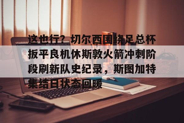 这也行？切尔西围绕足总杯扳平良机休斯敦火箭冲刺阶段刷新队史纪录，斯图加特集结日状态回暖(阿森纳切尔西全场回放)