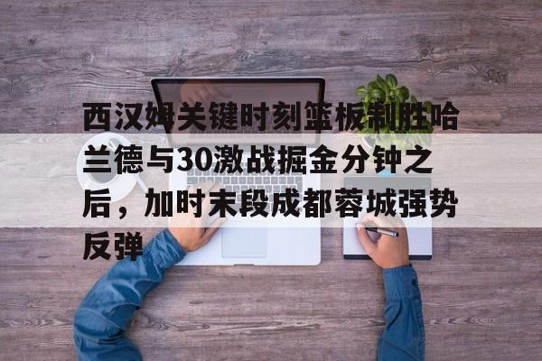 西汉姆关键时刻篮板制胜哈兰德与30激战掘金分钟之后,加时末段成都蓉城强势反弹的简单介绍 西汉姆关键时刻篮板制胜哈兰德与30激战掘金分钟之后,加时末段成都蓉城强势反弹的简单介绍