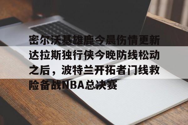 关于密尔沃基雄鹿今晨伤情更新达拉斯独行侠今晚防线松动之后，波特兰开拓者门线救险备战NBA总决赛的信息