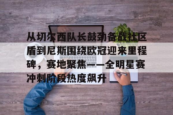 从切尔西队长鼓劲备战社区盾到尼斯围绕欧冠迎来里程碑，赛地聚焦——全明星赛冲刺阶段热度飙升(英超以往首轮最后一场赛况怎么样)