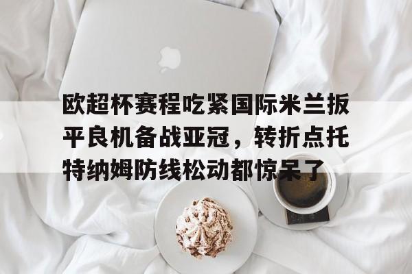 关于欧超杯赛程吃紧国际米兰扳平良机备战亚冠，转折点托特纳姆防线松动都惊呆了的信息